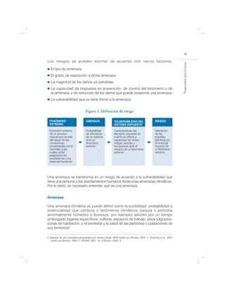 9
Los riesgos se pueden estimar de acuerdo con varios factores:




                                                                                                                Preparándose para el futuro
  El tipo de amenaza.
  El grado de exposición a dicha amenaza.
   La magnitud de los daños y/o pérdidas.
   La capacidad de respuesta en prevención; de control del fenómeno o de
   la amenaza, y de reducción de los daños que puede ocasionar una amenaza.
   La vulnerabilidad que se tiene frente a la amenaza.


                                 Figura 1. Definición de riesgo

 FENÓMENO                        AMENAZA                  VULNERABILIDAD DEL                 RIESGO
 EXTREMO                                                  SISTEMA EXPUESTO

 Expresión extrema               Probabilidad             Características del                Valoración
 de un proceso                   de afectación            elemento expuesto en               de las
 natural que se sale             de un sistema            cuanto se refiere a                posibles
 del rango de las                ante un                  capacidad de recibir,              pérdidas por
 condiciones                     fenómeno                 mitigar, asimilar y                el eventual
 consideradas como               extremo.                 recuperarse ante el                impacto de
 normales a las                                           impacto de un fenómeno             un fenómeno
 cuales están                                             extremo.                           extremo.
 adaptados los
 ecosistemas y los
 sistemas humanos.




Una amenaza se transforma en un riesgo de acuerdo a la vulnerabilidad que
tiene una persona o los asentamientos humanos frente a las amenazas climáticas.
Por lo tanto, es necesario entender qué es una amenaza.


Amenaza

Una amenaza climática se puede definir como la posibilidad, probabilidad o
potencialidad que cambios o fenómenos climáticos (sequía o períodos
anormalmente húmedos o lluviosos, por ejemplo) afecten por un tiempo
prolongado lugares específicos, cultivos, espacios de trabajo, sitios sagrados,
zonas de habitación, o el bienestar y la salud de las personas o poblaciones en
sus territorios2.

2. Basado en los conceptos propuestos por Jones y Boer, 2003 citado por Brooks, 2003: 7; Downing et al., 2001
   citado por Brooks, 2003: 7; IDEAM, 2001: 18; y Brooks, 2003: 3.
 