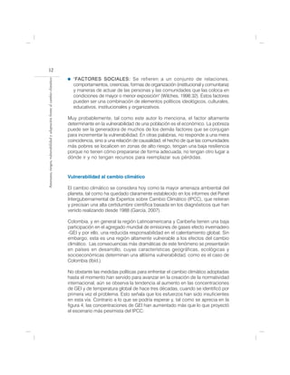 12
                                                                              "FACTORES SOCIALES: Se refieren a un conjunto de relaciones,
Amenazas, riesgos, vulnerabilidad y adaptación frente al cambio climático




                                                                              comportamientos, creencias, formas de organización (institucional y comunitaria)
                                                                              y maneras de actuar de las personas y las comunidades que las coloca en
                                                                              condiciones de mayor o menor exposición" (Wilches, 1998:32). Estos factores
                                                                              pueden ser una combinación de elementos políticos ideológicos, culturales,
                                                                              educativos, institucionales y organizativos.

                                                                            Muy probablemente, tal como este autor lo menciona, el factor altamente
                                                                            determinante en la vulnerabilidad de una población es el económico. La pobreza
                                                                            puede ser la generadora de muchos de los demás factores que se conjugan
                                                                            para incrementar la vulnerabilidad. En otras palabras, no responde a una mera
                                                                            coincidencia, sino a una relación de causalidad, el hecho de que las comunidades
                                                                            más pobres se localicen en zonas de alto riesgo, tengan una baja resiliencia
                                                                            porque no tienen cómo prepararse de forma adecuada, no tengan otro lugar a
                                                                            dónde ir y no tengan recursos para reemplazar sus pérdidas.                    .



                                                                            Vulnerabilidad al cambio climático

                                                                            El cambio climático se considera hoy como la mayor amenaza ambiental del
                                                                            planeta, tal como ha quedado claramente establecido en los informes del Panel
                                                                            Intergubernamental de Expertos sobre Cambio Climático (IPCC), que reiteran
                                                                            y precisan una alta certidumbre científica basada en los diagnósticos que han
                                                                            venido realizando desde 1988 (García, 2007).

                                                                            Colombia, y en general la región Latinoamericana y Caribeña tienen una baja
                                                                            participación en el agregado mundial de emisiones de gases efecto invernadero
                                                                            -GEI y por ello, una reducida responsabilidad en el calentamiento global. Sin
                                                                            embargo, esta es una región altamente vulnerable a los efectos del cambio
                                                                            climático. Las consecuencias más dramáticas de este fenómeno se presentarán
                                                                            en países en desarrollo, cuyas características geográficas, ecológicas y
                                                                            socioeconómicas determinan una altísima vulnerabilidad, como es el caso de
                                                                            Colombia (Ibíd.).

                                                                            No obstante las medidas políticas para enfrentar el cambio climático adoptadas
                                                                            hasta el momento han servido para avanzar en la creación de la normatividad
                                                                            internacional, aún se observa la tendencia al aumento en las concentraciones
                                                                            de GEI y de temperatura global de hace tres décadas, cuando se identificó por
                                                                            primera vez el problema. Esto señala que los esfuerzos han sido insuficientes
                                                                            en esta vía. Contrario a lo que se podría esperar y, tal como se aprecia en la
                                                                            figura 4, las concentraciones de GEI han aumentado más que lo que proyectó
                                                                            el escenario más pesimista del IPCC:
 