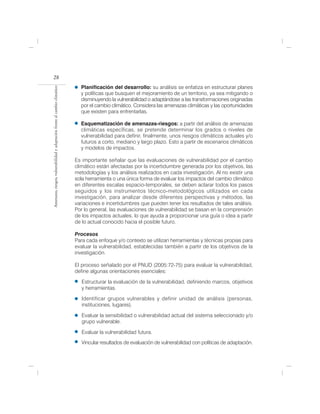 28
                                                                              Planificación del desarrollo: su análisis se enfatiza en estructurar planes
Amenazas, riesgos, vulnerabilidad y adaptación frente al cambio climático




                                                                              y políticas que busquen el mejoramiento de un territorio, ya sea mitigando o
                                                                              disminuyendo la vulnerabilidad o adaptándose a las transformaciones originadas
                                                                              por el cambio climático. Considera las amenazas climáticas y las oportunidades
                                                                              que existen para enfrentarlas.

                                                                              Esquematización de amenazas-riesgos: a partir del análisis de amenazas
                                                                              climáticas específicas, se pretende determinar los grados o niveles de
                                                                              vulnerabilidad para definir, finalmente, unos riesgos climáticos actuales y/o
                                                                              futuros a corto, mediano y largo plazo. Esto a partir de escenarios climáticos
                                                                              y modelos de impactos.

                                                                            Es importante señalar que las evaluaciones de vulnerabilidad por el cambio
                                                                            climático están afectadas por la incertidumbre generada por los objetivos, las
                                                                            metodologías y los análisis realizados en cada investigación. Al no existir una
                                                                            sola herramienta o una única forma de evaluar los impactos del cambio climático
                                                                            en diferentes escalas espacio-temporales, se deben aclarar todos los pasos
                                                                            seguidos y los instrumentos técnico-metodológicos utilizados en cada
                                                                            investigación, para analizar desde diferentes perspectivas y métodos, las
                                                                            variaciones e incertidumbres que pueden tener los resultados de tales análisis.
                                                                            Por lo general, las evaluaciones de vulnerabilidad se basan en la comprensión
                                                                            de los impactos actuales, lo que ayuda a proporcionar una guía o idea a partir
                                                                            de lo actual conocido hacia el posible futuro.

                                                                            Procesos
                                                                            Para cada enfoque y/o contexto se utilizan herramientas y técnicas propias para
                                                                            evaluar la vulnerabilidad, establecidas también a partir de los objetivos de la
                                                                            investigación.

                                                                            El proceso señalado por el PNUD (2005:72-75) para evaluar la vulnerabilidad,
                                                                            define algunas orientaciones esenciales:

                                                                               Estructurar la evaluación de la vulnerabilidad, definiendo marcos, objetivos
                                                                               y herramientas.

                                                                               Identificar grupos vulnerables y definir unidad de análisis (personas,
                                                                               instituciones, lugares).

                                                                               Evaluar la sensibilidad o vulnerabilidad actual del sistema seleccionado y/o
                                                                               grupo vulnerable.

                                                                               Evaluar la vulnerabilidad futura.
                                                                               Vincular resultados de evaluación de vulnerabilidad con políticas de adaptación.
 