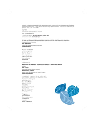Proyecto: Conservación ambiental a través de la erradicación de cultivos ilícitos y la consolidación de las prácticas
ambientales indígenas en la Sierra Nevada de Santa Marta-SNSM, Colombia", financiado por el Ministerio de
Ambiente, Tierra y Mar Italiano-IMELS

© UNODC
Diciembre de 2008. Bogotá, D.C. Colombia.

ISBN: 978-958-98840-1-0

Coordinación editorial: Mauricio Chavarro y Astrid Ulloa
Corrección de estilo: Claudia Campos


OFICINA DE LAS NACIONES UNIDAS CONTRA LA DROGA Y EL DELITO-UNODC-COLOMBIA
Representante para Colombia:
Aldo Lale-Demoz
Director de Programa Desarrollo Alternativo:
Guillermo García


Proyecto AD/COL/I21
Coordinador Proyecto:
Mauricio Chavarro
Asesor Internacional:
Angelo D'ambrosio
Asesora Nacional:
Astrid Ulloa


Con el apoyo de:
MINISTERIO DE AMBIENTE, VIVIENDA Y DESARROLLO TERRITORIAL-MAVDT
Ministro:
Juan Lozano
Asesora Ministro en Cambio Climático
Andrea García Guerrero
Asesor Grupo de Mitigación de Cambio Climático
Jason García Portilla


UNIVERSIDAD NACIONAL DE COLOMBIA-UNAL
Departamento de Geografía
Profesor Asociado:
José Daniel Pabón
Profesora Asociada:
Astrid Ulloa
Asistente de investigación:
Andrea Prieto
Grupo de investigación:
Cultura y Ambiente

Fotografías:
Archivo UNODC
Diseño y diagramación:
Kumu diseño
Impresión:
Molher Impresores
 