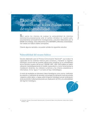 Experiencias
colombianas sobre evaluaciones
                                                                                                             35




                                                                                                           Preparándose para el futuro
de vulnerabilidad
S  on varios los intentos de evaluar la vulnerabilidad de distintos
sectores/recursos/personas ante el cambio climático en nuestro país,
encontrándose principalmente investigaciones y estudios elaborados por el
IDEAM. Sin embargo, otras instituciones como INVEMAR y diferentes universidades,
han tratado de realizar análisis semejantes.

Citando algunos ejemplos, se pueden señalar los siguientes estudios:



Vulnerabilidad del recurso hídrico
Estudio elaborado para la Primera Comunicación Nacional16, que evaluó "la
capacidad de los sistemas hídricos para conservar y mantener su régimen
hidrológico actual ante las posibles alteraciones climáticas [y] la vulnerabilidad
de los sectores usuarios del recurso" (IDEAM, 2001: 200). Este análisis se realizó
utilizando metodológicamente el modelo causa-efecto y como herramientas la
modelación dinámica, los métodos numéricos y los criterios estadísticos e
informativos. En la figura 11 se ilustra el flujo metodológico.                   .

A modo de resultados se obtuvieron datos hidrológicos como norma, coeficiente
de variación y coeficiente de asimetría, porcentajes de afectación de la escorrentía
-respecto a estos datos- y mapas sobre el régimen hidrológico actual, la afectación
de la escorrentía multianual (escenario por duplicación de CO2) y la vulnerabilidad
del régimen hidrológico.




16. Colombia: Primera Comunicación Nacional ante la Convención Marco de las Naciones Unidas sobre Cambio
   Climático, 2001.
 