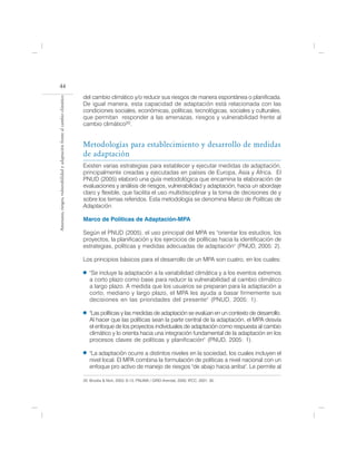 44
                                                                            del cambio climático y/o reducir sus riesgos de manera espontánea o planificada.
Amenazas, riesgos, vulnerabilidad y adaptación frente al cambio climático




                                                                            De igual manera, esta capacidad de adaptación está relacionada con las
                                                                            condiciones sociales, económicas, políticas, tecnológicas, sociales y culturales,
                                                                            que permitan responder a las amenazas, riesgos y vulnerabilidad frente al
                                                                            cambio climático20.


                                                                            Metodologías para establecimiento y desarrollo de medidas
                                                                            de adaptación
                                                                            Existen varias estrategias para establecer y ejecutar medidas de adaptación,
                                                                            principalmente creadas y ejecutadas en países de Europa, Asia y África. El
                                                                            PNUD (2005) elaboró una guía metodológica que encamina la elaboración de
                                                                            evaluaciones y análisis de riesgos, vulnerabilidad y adaptación, hacia un abordaje
                                                                            claro y flexible, que facilita el uso multidisciplinar y la toma de decisiones de y
                                                                            sobre los temas referidos. Esta metodología se denomina Marco de Políticas de
                                                                            Adaptación.

                                                                            Marco de Políticas de Adaptación-MPA

                                                                            Según el PNUD (2005), el uso principal del MPA es "orientar los estudios, los
                                                                            proyectos, la planificación y los ejercicios de políticas hacia la identificación de
                                                                            estrategias, políticas y medidas adecuadas de adaptación" (PNUD, 2005: 2).

                                                                            Los principios básicos para el desarrollo de un MPA son cuatro, en los cuales:

                                                                               "Se incluye la adaptación a la variabilidad climática y a los eventos extremos
                                                                               a corto plazo como base para reducir la vulnerabilidad al cambio climático
                                                                               a largo plazo. A medida que los usuarios se preparan para la adaptación a
                                                                               corto, mediano y largo plazo, el MPA les ayuda a basar firmemente sus
                                                                               decisiones en las prioridades del presente" (PNUD, 2005: 1).                 .

                                                                               "Las políticas y las medidas de adaptación se evalúan en un contexto de desarrollo.
                                                                               Al hacer que las políticas sean la parte central de la adaptación, el MPA desvía
                                                                               el enfoque de los proyectos individuales de adaptación como respuesta al cambio
                                                                               climático y lo orienta hacia una integración fundamental de la adaptación en los
                                                                               procesos claves de políticas y planificación" (PNUD, 2005: 1).                    .

                                                                               "La adaptación ocurre a distintos niveles en la sociedad, los cuales incluyen el
                                                                               nivel local. El MPA combina la formulación de políticas a nivel nacional con un
                                                                               enfoque pro activo de manejo de riesgos "de abajo hacia arriba". Le permite al

                                                                            20. Brooks & Nick, 2003: 6-13; PNUMA / GRID-Arendal, 2000; IPCC, 2001: 30.
 