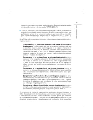 45
  usuario concentrarse y responder a las prioridades clave de adaptación, ya sea




                                                                                     Preparándose para el futuro
  a una escala nacional o de comunidad" (PNUD, 2005: 1).

  "Tanto la estrategia como el proceso mediante el cual se implementa la
  adaptación son igualmente importantes. El MPA le da mucho énfasis a la
  participación general de las partes interesadas, ya que se consideran esenciales
  para impulsar cada etapa del proceso de adaptación" (PNUD, 2005: 1).

Un MPA también presenta componentes indispensables para su elaboración e
implementación:

     “Componente 1: La evaluación del alcance y el diseño de un proyecto
     de adaptación involucra garantizar que un proyecto, cualquiera que sea
     su escala o alcance, esté bien integrado en el proceso nacional de
     planificación de políticas y de desarrollo. Esta es la etapa más importante
     del proceso del MPA. El propósito es poner en funcionamiento un plan
     eficaz de proyecto, de modo que puedan implementarse estrategias,
     políticas y medidas de adaptación.
     Componente 2: La evaluación de la vulnerabilidad actual involucra
     responder varias preguntas, tales como: ¿Dónde se encuentra una sociedad
     hoy en día en relación con la vulnerabilidad a los riesgos climáticos?,
     ¿Cuáles factores determinan la vulnerabilidad actual de una sociedad?,
     ¿Cuán exitosas son las labores para adaptarse a los riesgos climáticos
     actuales?
     Componente 3: La evaluación de los riesgos climáticos futuros se
     concentra en el desarrollo de escenarios del clima futuro, la vulnerabilidad
     y las tendencias socioeconómicas y ambientales como base para
     considerarlos.
     Componente 4: La formulación de una estrategia de adaptación como
     respuesta a la vulnerabilidad actual y a los riesgos climáticos futuros,
     involucra la identificación y la selección de una serie de opciones y medidas
     de políticas de adaptación, y la formulación de estas opciones para lograr
     una estrategia integrada y cohesiva.
     Componente 5: La continuación del proceso de adaptación involucra
     el implementar, supervisar, evaluar, mejorar y sostener las iniciativas
     desarrolladas por el proyecto de adaptación" (PNUD, 2005: 2).

En el proceso de evaluar la capacidad de adaptación, en muchos casos se
utiliza el establecimiento de indicadores, que muestren las alternativas, medios
y oportunidades, ya sea a escala local como nacional-global, que tienen los
sectores/elementos/grupos sociales a la hora de abordar los impases del cambio
climático. Un ejemplo de indicadores para la evaluación de la capacidad
 