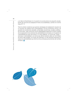 48
                                                                            y la falta de flexibilidad en el sustento de productores de pequeña escala,
Amenazas, riesgos, vulnerabilidad y adaptación frente al cambio climático




                                                                            limitan las opciones de adaptación frente a la variabilidad y cambio en el clima
                                                                            (Gay, SF: 7).

                                                                            Todo lo anterior evidencia que generar estrategias de adaptación requiere de
                                                                            un proceso de análisis de la vulnerabilidad y de los escenarios futuros, de
                                                                            acuerdo con condiciones culturales, ambientales, económicas, sociales y políticas.
                                                                            De otra parte, cabe mencionar que la adaptabilidad depende en buena medida
                                                                            de la superación de los factores de vulnerabilidad enunciados en el capítulo de
                                                                            vulnerabilidad de este documento. En otras palabras, en la formula: riesgo =
                                                                            amenaza x vulnerabilidad, uno de los dos últimos factores debe ser minimizado
                                                                            al menor valor posible; en el caso de Colombia, es más eficiente enfocarse en
                                                                            reducir la vulnerabilidad que disminuir las amenazas provenientes del cambio
                                                                            climático.
 