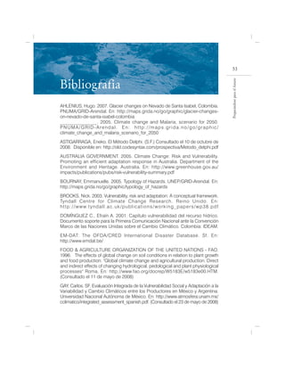 53


Bibliografía




                                                                                                                           Preparándose para el futuro
AHLENIUS, Hugo. 2007. Glacier changes on Nevado de Santa Isabel, Colombia.
PNUMA/GRID-Arendal. En: http://maps.grida.no/go/graphic/glacier-changes-
on-nevado-de-santa-isabel-colombia
_______________. 2005. Climate change and Malaria, scenario for 2050.
PNUMA/GRID-Arendal. En: http://maps.grida.no/go/graphic/
climate_change_and_malaria_scenario_for_2050
ASTIGARRAGA, Eneko. El Método Delphi. (S.F.) Consultado el 10 de octubre de
2008. Disponible en: http://old.codesyntax.com/prospectiva/Metodo_delphi.pdf
AUSTRALIA GOVERNMENT. 2005. Climate Change: Risk and Vulnerability.
Promoting an efficient adaptation response in Australia. Department of the
Environment and Heritage. Australia. En: http://www.greenhouse.gov.au/
impacts/publications/pubs/risk-vulnerability-summary.pdf
BOURNAY, Emmanuelle. 2005. Typology of Hazards. UNEP/GRID-Arendal. En:
http://maps.grida.no/go/graphic/typology_of_hazards
BROOKS, Nick. 2003. Vulnerability, risk and adaptation: A conceptual framework.
Tyndall Centre for Climate Change Research. Reino Unido. En:
h t t p : / / w w w. t y n d a l l . a c . u k / p u b l i c a t i o n s / w o r k i n g _ p a p e r s / w p 3 8 . p d f
DOMÍNGUEZ C., Efraín A. 2001. Capítulo vulnerabilidad del recurso hídrico.
Documento soporte para la Primera Comunicación Nacional ante la Convención
Marco de las Naciones Unidas sobre el Cambio Climático. Colombia: IDEAM.
EM-DAT: The OFDA/CRED International Disaster Database. Sf. En:
http://www.emdat.be/
FOOD & AGRICULTURE ORGANIZATION OF THE UNITED NATIONS - FAO.
1996. The effects of global change on soil conditions in relation to plant growth
and food production. "Global climate change and agricultural production. Direct
and indirect effects of changing hydrological, pedological and plant physiological
processes" Roma. En: http://www.fao.org/docrep/W5183E/w5183e00.HTM.
(Consultado el 11 de mayo de 2008)
GAY, Carlos. SF. Evaluación Integrada de la Vulnerabilidad Social y Adaptación a la
Variabilidad y Cambio Climáticos entre los Productores en México y Argentina.
Universidad Nacional Autónoma de México. En: http://www.atmosfera.unam.mx/
cclimatico/integrated_assessment_spanish.pdf. (Consultado el 23 de mayo de 2008)
 