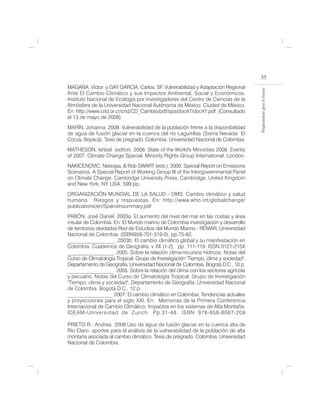 55
MAGAÑA, Víctor y GAY GARCÍA, Carlos. SF. Vulnerabilidad y Adaptación Regional




                                                                                     Preparándose para el futuro
Ante El Cambio Climático y sus Impactos Ambiental, Social y Económicos.
Instituto Nacional de Ecología por investigadores del Centro de Ciencias de la
Atmósfera de la Universidad Nacional Autónoma de México. Ciudad de México.
En: http://www.crid.or.cr/crid/CD_Cambio/pdf/spa/doc47/doc47.pdf. (Consultado
el 13 de mayo de 2008)
MARÍN, Johanna. 2008. Vulnerabilidad de la población frente a la disponibilidad
de agua de fusión glaciar en la cuenca del río Lagunillas (Sierra Nevada El
Cocuy, Boyacá). Tesis de pregrado. Colombia. Universidad Nacional de Colombia.
MATHESON, Ishbel. (editor). 2008. State of the World's Minorities 2008. Events
of 2007. Climate Change Special. Minority Rights Group International. London.
NAKICENOVIC, Nebojsa, & Rob SWART (eds.), 2000: Special Report on Emissions
Scenarios. A Special Report of Working Group III of the Intergovernmental Panel
on Climate Change. Cambridge University Press, Cambridge, United Kingdom
and New York, NY, USA, 599 pp.
ORGANIZACIÓN MUNDIAL DE LA SALUD - OMS. Cambio climático y salud
humana. Riesgos y respuestas. En: http://www.who.int/globalchange/
publications/en/Spanishsummary.pdf
PABÓN, José Daniel. 2003a. El aumento del nivel del mar en las costas y área
insular de Colombia. En: El Mundo marino de Colombia investigación y desarrollo
de territorios olvidados Red de Estudios del Mundo Marino - REMAR, Universidad
Nacional de Colombia. (ISBN958-701-319-0), pp.75-82.
__________________. 2003b. El cambio climático global y su manifestación en
Colombia. Cuadernos de Geografía, v XII (1-2), pp. 111-119. ISSN 0121-215X
__________________. 2005. Sobre la relación clima-recursos hídricos. Notas del
Curso de Climatología Tropical. Grupo de Investigación "Tiempo, clima y sociedad",
Departamento de Geografía, Universidad Nacional de Colombia. Bogotá D.C., 10 p.
__________________. 2005. Sobre la relación del clima con los sectores agrícola
y pecuario. Notas del Curso de Climatología Tropical. Grupo de Investigación
"Tiempo, clima y sociedad", Departamento de Geografía, Universidad Nacional
de Colombia. Bogotá D.C., 12 p.
__________________.2007. El cambio climático en Colombia: Tendencias actuales
y proyecciones para el siglo XXI. En: Memorias de la Primera Conferencia
Internacional de Cambio Climático: Impactos en los sistemas de Alta Montaña.
IDEAM-Universidad de Zurich. Pp.31-48. ISBN 978-958-8067-209

PRIETO R., Andrea 2008.Uso de agua de fusión glaciar en la cuenca alta de
Río Claro: aportes para el análisis de la vulnerabilidad de la población de alta
montaña asociada al cambio climático. Tesis de pregrado. Colombia. Universidad
Nacional de Colombia.
 