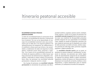 16
A
Itinerario peatonal accesible
accesibilidad universal e itinerario
peatonal accesible
La falta de accesibilidad limita la autonomía de las
personas y su posibilidad de elección e interacción
con el entorno. Por eso se ha desarrollado el con-
cepto de accesibilidad universal como una caracte-
rística que se debe dar a los espacios públicos, las
infraestructuras de transporte, las edificaciones y
el mobiliario urbano para que sirvan a las necesi-
dades y condiciones de todos sin importar la edad,
género, condición social, física, sensorial o cogni-
tiva. En el marco de la accesibilidad universal, en
el diseño de espacios públicos se debe buscar que
haya soluciones de infraestructura adaptable, com-
patible y adecuada al mayor número de personas;
entre ellas, las personas con movilidad reducida
permanente o temporal, motriz o visual.
En el grupo de personas con movilidad reducida
permanente se encuentran las personas con disca-
pacidad auditiva, cognitiva, mental, motriz, múltiple,
sordo-ceguera o visual. En el grupo de personas con
movilidad reducida temporal están las personas que,
sin tener una condición de discapacidad, presentan
pérdida temporal de sus capacidades de movilidad
como: mujeres en estado de gestación, personas con
yeso temporal, personas que se desplazan con coches
de bebé, personas con bebé en brazos, adultos mayo-
res, personas de talla baja, niños, personas cargando
paquetes u objetos pesados, etc.
La movilidad reducida motriz, por su parte, se
presenta de manera temporal o permanente. La tem-
poral se relaciona con personas que sufren algún
grado de inmovilización temporal de sus miembros,
en especial las piernas, debido a daños articulares,
ligamentos, roturas de huesos, etc. Estas personas se
desplazan con la ayuda de un bastón, muletas u otros
dispositivos, y tienen limitaciones para el tránsito
autónomo y la utilización de modos de transporte.
 