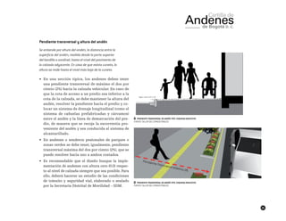 21
Pendiente transversal y altura del andén
Se entiende por altura del andén, la distancia entre la
superficie del andén, medida desde la parte superior
del bordillo o sardinel, hasta el nivel del pavimento de
la calzada adyacente. En caso de que exista cuneta, la
altura se mide hasta el nivel más bajo de la cuneta.
•	 En una sección típica, los andenes deben tener
una pendiente transversal de máximo el dos por
ciento (2%) hacia la calzada vehicular. En caso de
que la cota de acceso a un predio sea inferior a la
cota de la calzada, se debe mantener la altura del
andén, resolver la pendiente hacia el predio y co-
locar un sistema de drenaje longitudinal (como el
sistema de cañuelas prefabricadas y cárcamos)
entre el andén y la línea de demarcación del pre-
dio, de manera que se recoja la escorrentía pro-
veniente del andén y sea conducida al sistema de
alcantarillado.
•	 En andenes o senderos peatonales de parques o
zonas verdes se debe tener, igualmente, pendiente
transversal máxima del dos por ciento (2%), que se
puede resolver hacia uno a ambos costados.
•	 Es recomendable que el diseño busque la imple-
mentación de andenes con altura cero (0.0) respec-
to al nivel de calzada siempre que sea posible. Para
ello, deberá hacerse un estudio de las condiciones
de tránsito y seguridad vial, elaborado o avalado
por la Secretaría Distrital de Movilidad – SDM.
██ Pendiente transverdal de andén tipo. Esquema indicativo
FUENTE: TALLER DEL ESPACIO PÚBLICO
██ Pendiente transverdal de andén tipo. Esquema indicativo
FUENTE: TALLER DEL ESPACIO PÚBLICO
 
