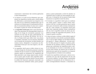 23
constructor e interventor dar correcta aplicación
a estos lineamientos.
•	 La textura y el color de los elementos que com-
ponen las superficies táctiles guía y alerta deben
ser diferentes y contrastantes con respecto a los
del resto de los elementos prefabricados que se
utilicen en el diseño para la conformación del an-
dén. Se recomienda utilizar el color ocre o amari-
llo (según la gama de colores del fabricante).
•	 La Superficie táctil guía tiene como función di-
rigir a las personas con discapacidad visual a lo
largo de la franja de circulación peatonal. Los
usuarios de este tipo de guía, generalmente, la
detectan con el extremo del bastón. Por tal ra-
zón, la franja táctil guía debe tener sus piezas
o unidades colocadas con los listones alineados
con el sentido de circulación. Se debe diseñar con
tramos rectos, dirigiendo a la persona con dis-
capacidad visual por una ruta segura y sin obs-
trucciones.
•	 La superficie táctil guía se debe colocar al cen-
tro de la franja de circulación peatonal, teniendo
cuidado de que el usuario se pueda desplazar de
manera segura en momentos de congestión del
flujo peatonal y que tenga espacio para circular
con un perro guía al lado. Esta superficie debe-
rá ser totalmente continua desde el acceso hasta
la salida del itinerario peatonal, conectado con
otros itinerarios mediante vados, pasos pompe-
yanos o pasos peatonales a nivel de calzada. La
superficie guía no debe ser interrumpida en nin-
gún caso, a excepción de los puntos donde debe
instalarse la superficie táctil de alerta.
•	 Al instalar la superficie táctil guía en andenes
con ancho igual o menor a ciento veinte centí-
metros (120 cm.), se debe garantizar que el ancho
libre para circulación mida noventa centímetros
(90 cm.) como mínimo. La superficie táctil guía
debe estar separada mínimo veinte centímetros
(20 cm.) de la superficie táctil de alerta que de-
limita la franja de seguridad del peatón y de la
franja de ajuste a predios.
•	 El tipo de loseta a utilizar se debe definir según el
tipo de material y zona donde se pretenda implan-
tar, lo cual se debe verificar en las fichas técnicas
del aparte A – Piezas y Elementos – de esta carti-
lla. Se debe procurar el empleo de piezas prefa-
bricadas de los mismos colores y texturas de las
piezas que conforman las superficies guía y aler-
ta ya instaladas en el sector a intervenir, en caso
de que estas existan, de manera que se facilite la
detección por parte de los usuarios y se conserve
homogeneidad en el diseño de los andenes.
•	 Cuando las superficies táctil guía o alerta se en-
cuentren con una caja de inspección de una red
de servicio público, se debe lograr continuidad
mediante la instalación de los elementos de re-
salte correspondientes (listones o remaches) en
 