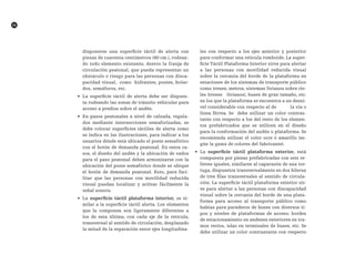 26
disponerse una superficie táctil de alerta con
piezas de cuarenta centímetros (40 cm.), rodean-
do todo elemento existente, dentro la franja de
circulación peatonal, que pueda representar un
obstáculo o riesgo para las personas con disca-
pacidad visual, como hidrantes, postes, bolar-
dos, semáforos, etc.
•	 La superficie táctil de alerta debe ser dispues-
ta rodeando las zonas de tránsito vehicular para
acceso a predios sobre el andén.
•	 En pasos peatonales a nivel de calzada, regula-
dos mediante intersecciones semaforizadas, se
debe colocar superficies táctiles de alerta como
se indica en las ilustraciones, para indicar a los
usuarios dónde está ubicado el poste semafórico
con el botón de demanda peatonal. En estos ca-
sos, el diseño del andén y la ubicación de vados
para el paso peatonal deben armonizarse con la
ubicación del poste semafórico donde se ubique
el botón de demanda peatonal. Esto, para faci-
litar que las personas con movilidad reducida
visual puedan localizar y activar fácilmente la
señal sonora.
•	 La superficie táctil plataforma interior, es si-
milar a la superficie táctil alerta. Los elementos
que la componen son ligeramente diferentes a
los de esta última, con cada eje de la retícula,
transversal al sentido de circulación, desplazado
la mitad de la separación entre ejes longitudina-
les con respecto a los ejes anterior y posterior
para conformar una retícula romboide. La super-
ficie Táctil Plataforma Interior sirve para alertar
a las personas con movilidad reducida visual
sobre la cercanía del borde de la plataforma en
estaciones de los sistemas de transporte público
como trenes, metros, sistemas livianos sobre rie-
les (trenes livianos), buses de gran tamaño, etc.
en los que la plataforma se encuentra a un desni-
vel considerable con respecto al de la vía o
línea férrea. Se debe utilizar un color contras-
tante con respecto a los del resto de los elemen-
tos prefabricados que se utilicen en el diseño
para la conformación del andén o plataforma. Se
recomienda utilizar el color ocre ó amarillo (se-
gún la gama de colores del fabricante).
•	 La superficie táctil plataforma exterior, está
compuesta por piezas prefabricadas con seis re-
lieves iguales, similares al caparazón de una tor-
tuga, dispuestos transversalmente en dos hileras
de tres filas transversales al sentido de circula-
ción. La superficie táctil plataforma exterior sir-
ve para alertar a las personas con discapacidad
visual sobre la cercanía del borde de una plata-
forma para acceso al transporte público como
bahías para paraderos de buses con diversos ti-
pos y niveles de plataformas de acceso; bordes
de estacionamiento en andenes exteriores en tra-
mos rectos, islas en terminales de buses, etc. Se
debe utilizar un color contrastante con respecto
 