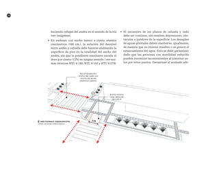 28
haciendo rebajes del andén en el sentido de la vía
(ver imágenes).
•	 En andenes con ancho menor a ciento sesenta
centímetros (160 cm.), la solución del desnivel
entre andén y calzada debe hacerse alabeando la
superficie de piso en la totalidad del ancho del
andén, sin que la pendiente resultante exceda el
doce por ciento (12%) en ningún sentido ( ver nor-
mas técnicas NTC 4 140, NTC 4 143 y NTC 4 279).
•	 El encuentro de los planos de calzada y vado
debe ser continuo, sin resaltes, depresiones, obs-
táculos o quiebres de la superficie. Los desagües
de aguas pluviales deben resolverse, igualmente,
de manera que no existan resaltes o se genere el
estancamiento del agua. Esto se debe garantizar,
dado que las personas con movilidad reducida
pueden encontrar inconvenientes al transitar so-
los por estos puntos. Garantizar el acabado ade-
██ VADOS PEATONALES. Esquema Indicativo.
FUENTE: TALLER DEL ESPACIO PÚBLICO
 