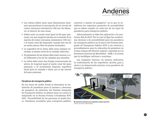 31
•	 Las isletas deben tener unas dimensiones míni-
mas que permitan la inscripción de un círculo de
ciento cincuenta centímetros (150 cm.) de diáme-
tro al interior de esas áreas.
•	 Deben tener un ancho total igual al del paso pea-
tonal, con una longitud mínima en el sentido de la
marcha de ciento cincuenta centímetros (150 cm.)
o el ancho total del separador cuando éste sea de
un ancho menor, libre de planos inclinados.
•	 La superficie de la isleta debe estar siempre en-
rasada, al mismo nivel de la calzada vehicular.
•	 El pavimento de las isletas debe tener textura y co-
lor diferentes a los de las calzadas que atraviesa.
•	 La isleta debe tener dos franjas transversales de
alerta, de longitud igual al ancho total del paso
peatonal, y se recomienda disponer superficie
táctil guía en calzada e isleta, por el eje central
del paso peatonal.
Paraderos de transporte público
En las zonas de andén donde se determine la ins-
talación de paraderos para el ascenso y descenso
de pasajeros de vehículos del Sistema Integrado
de Transporte Público se deberá tener en cuenta lo
estipulado en la Norma Técnica Colombiana NTC
5351. “Accesibilidad de las personas al medio físi-
co. Paraderos accesibles para transporte público,
colectivo y masivo de pasajeros”, en la que se es-
tablecen los requisitos generales de accesibilidad
que se deben cumplir en cada uno de los tipos de
paraderos para transporte público.
Adicionalmente se debe dar aplicación a la reso-
lución 264 de 2015 “Por la cual se fijan las condicio-
nes técnicas y de accesibilidad para los paraderos
de transporte público en el marco del Sistema Inte-
grado de Transporte Público SITP y los criterios y
procedimientos para la ubicación de paraderos en
el área urbana del Distrito Capital”, expedida por la
Secretaría Distrital de Movilidad – SDM, o la norma
que la modifique, adicione o sustituya.
Las imágenes ilustran, de manera indicativa,
la conformación de las superficies táctiles guía y
alerta y la demarcación entorno a los paraderos de
transporte público.
██ Superficies podotáctiles en paraderos. Esquema indicativo.
FUENTE: TALLER DEL ESPACIO PÚBLICO
 