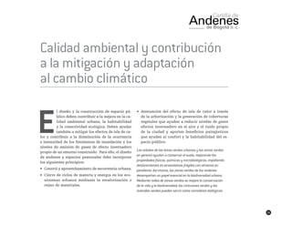33
Calidad ambiental y contribución
a la mitigación y adaptación
al cambio climático
E
l diseño y la construcción de espacio pú-
blico deben contribuir a la mejora en la ca-
lidad ambiental urbana, la habitabilidad
y la conectividad ecológica. Deben ayudar
también a mitigar los efectos de isla de ca-
lor y contribuir a la disminución de la ocurrencia
e intensidad de los fenómenos de inundación y los
niveles de emisión de gases de efecto invernadero
propio de un entorno construido. Para ello, el diseño
de andenes y espacios peatonales debe incorporar
los siguientes principios:
•	 Control y aprovechamiento de escorrentía urbana.
•	 Cierre de ciclos de materia y energía en los eco-
sistemas urbanos mediante la revalorización o
reúso de materiales.
•	 Atenuación del efecto de isla de calor a través
de la arborización y la generación de coberturas
vegetales que ayuden a reducir niveles de gases
efectos invernadero en el aire y el ruido propio
de la ciudad y aporten beneficios paisajísticos
que ayuden al confort y la habitabilidad del es-
pacio público.
Los arboles de las áreas verdes urbanas y las zonas verdes
en general ayudan a conservar el suelo, mejorando las
propiedades físicas, químicas y microbiológicas, impidiendo
deslizamientos en ecosistemas frágiles con terrenos en
pendiente. Así mismo, las zonas verdes de los andenes
desempeñan un papel esencial en la biodiversidad urbana.
Mediante redes de zonas verdes se mejora la conservación
de la vida y la biodiversidad; los cinturones verdes y las
avenidas verdes pueden servir como corredores biológicos.
 