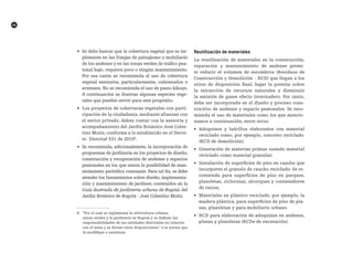 46
•	 Se debe buscar que la cobertura vegetal que se im-
plemente en las franjas de paisajismo y mobiliario
de los andenes y en las zonas verdes de tráfico pea-
tonal bajo, requiera poco o ningún mantenimiento.
Por esa razón se recomienda el uso de cobertura
vegetal extensiva, particularmente, cubresuelos o
arvenses. No se recomienda el uso de pasto kikuyo.
A continuación se ilustran algunas especies vege-
tales que pueden servir para este propósito.
•	 Los proyectos de coberturas vegetales con parti-
cipación de la ciudadanía, mediante alianzas con
el sector privado, deben contar con la asesoría y
acompañamiento del Jardín Botánico José Celes-
tino Mutis, conforme a lo establecido en el Decre-
to Distrital 531 de 20108
.
•	 Se recomienda, adicionalmente, la incorporación de
propuestas de jardinería en los proyectos de diseño,
construcción y recuperación de andenes y espacios
peatonales en los que exista la posibilidad de man-
tenimiento periódico constante. Para tal fin, se debe
atender los lineamientos sobre diseño, implementa-
ción y mantenimiento de jardines, contenidos en la
Guía ilustrada de jardinería urbana de Bogotá, del
Jardín Botánico de Bogotá - José Celestino Mutis.
	R
8 “Por el cual se reglamenta la silvicultura urbana,
zonas verdes y la jardinería en Bogotá y se definen Ias
responsabilidades de las entidades distritales en relación
con el tema y se dictan otras disposiciones,” o la norma que
la modifique o sustituya.
reutilización de materiales
La reutilización de materiales en la construcción,
reparación y mantenimiento de andenes permi-
te reducir el volumen de escombros (Residuos de
Construcción y Demolición - RCD) que llegan a los
sitios de disposición final, bajar la presión sobre
la extracción de recursos naturales y disminuir
la emisión de gases efecto invernadero. Por tanto,
debe ser incorporada en el diseño y proceso cons-
tructivo de andenes y espacio peatonales. Se reco-
mienda el uso de materiales como los que mencio-
namos a continuación, entre otros:
•	 Adoquines y ladrillos elaborados con material
reciclado como, por ejemplo, concreto reciclado.
(RCD de demolición);
•	 Generación de materias primas usando material
reciclado como material granular;
•	 Instalación de superficies de piso en caucho que
incorporen el granulo de caucho reciclado: Se re-
comienda para superficies de piso en parques,
plazoletas, ciclorutas, alcorques y contenedores
de raíces;
•	 Materiales en plástico reciclado, por ejemplo, la
madera plástica, para superficies de piso de pla-
zas, plazoletas y para mobiliario urbano.
•	 RCD para elaboración de adoquines en andenes,
plazas y plazoletas (RCDs de excavación).
 