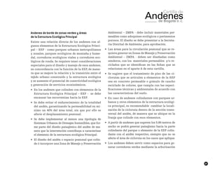 47
Andenes de borde de zonas verdes y áreas
de la Estructura Ecológica Principal
Existe una relación directa de los andenes con al-
gunos elementos de la Estructura Ecológica Princi-
pal – EEP - como parques urbanos metropolitanos
y zonales, parques ecológicos de montaña y hume-
dal, corredores ecológicos viales y corredores eco-
lógicos de ronda. Se requiere tener consideraciones
especiales para el diseño y manejo de esos andenes,
en concordancia con la función de la EEP, de mane-
ra que se mejore la relación y la transición entre el
tejido urbano construido y la estructura ecológica
y se aumente el potencial de conectividad ecológica
y generación de servicios ecosistémicos.
•	 En los andenes que colinden con elementos de la
Estructura Ecológica Principal – EEP - se debe
encausar las escorrentías hacia la EEP.
•	 Se debe evitar el endurecimiento de la totalidad
del andén, garantizando la permeabilidad en mí-
nimo un 40% del área total, sin que por ello se
afecte el desplazamiento peatonal.
•	 Se debe implementar al menos una tipología de
Sistemas Urbanos de Drenajes Sostenibles, que for-
me parte del diseño paisajístico del andén de ma-
nera que la intervención contribuya a caracterizar
el elemento de la estructura ecológica Principal.
•	 El diseño del andén o espacio peatonal que colin-
de ó incorpore una Zona de Manejo y Preservación
Ambiental – ZMPA - debe incluir materiales per-
meables como adoquines ecológicos o pavimentos
porosos. El diseño se debe presentar a la Secreta-
ría Distrital de Ambiente, para aprobación.
•	 Las áreas para la circulación peatonal que se re-
quiera generar en Zonas de Manejo y Preservación
Ambiental – ZMPA - deben ser diseñadas como
senderos, con los  materiales permeables  y/o re-
ciclados que se identifican en las fichas que se
relacionan en el aparte A de esta cartilla.
•	 Se sugiere que el tratamiento de piso de las ci-
clorutas que se articulen a elementos de la EEP
sea en concreto permeable o gránulo de caucho
reciclado de colores, que cumpla con las especi-
ficaciones técnicas y ambientales de acuerdo con
las características del suelo.
•	 En caso de andenes colindantes con parques ur-
banos y otros elementos de la estructura ecológi-
ca principal, es recomendable cambiar la locali-
zación de la cicloruta dentro de la sección trans-
versal del andén, de manera que se ubique en la
franja que colinde con esos elementos.
•	 A partir de andenes que superen los 5.00 metros de
ancho se podrá generar paisajismo hacia la parte
colindante del parque o elemento de la EEP colin-
dante con el andén respectivo, siempre que no se
afecte el área de cicloruta en los casos que aplique.
•	 Los andenes deben servir como espacios para ge-
nerar corredores verdes mediante la arborización
 