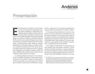 5
Presentación
E
ste documento es producto de un proceso
de casi tres décadas de aprendizaje colec-
tivo sobre la definición y aplicación de es-
tándares para el diseño y construcción de
espacio público en Bogotá. Un proceso que
inició con el trabajo del Taller Urbano de la Alcaldía
Mayor y la edición en 1988 de la cartilla de Espacio
Público para el área central de Bogotá; que, consis-
tentemente, ha permitido la publicación de cartillas,
guías y normas técnicas sobre diseño de andenes,
arborización y silvicultura urbana, mobiliario urba-
no y puentes peatonales, entre otros temas; que ha
orientado la ejecución de proyectos que, en conjunto,
han configurado una ciudad con espacio público de
mejor calidad y más accesible; en fin, un proceso que
continúa y debe continuar en el futuro.
La cartilla de Andenes de Bogotá D. C. fue adopta-
da en el año 2000 y fue objeto de una primera actua-
lización en el año 2007. Contiene los lineamientos
técnicos principales y las especificaciones técnicas
para el diseño, construcción, modificación, recupe-
ración y reparación de los andenes, separadores y
espacios públicos peatonales en el Distrito Capital.
En esta segunda actualización se conserva y am-
plía la estructura que tenía el documento en sus
versiones anteriores. Una estructura que se basa en
un conjunto de fichas con especificaciones técnicas,
organizada inicialmente en tres capítulos (elemen-
tos prefabricados, tramos típicos y procesos cons-
tructivos) y que facilita así la revisión, actualiza-
ción y complementación de contenidos.
A los capítulos mencionados se suman esta vez
otros apartes que incorporan conceptos y linea-
mientos de diseño de andenes y espacios peatona-
les sobre tres aspectos que han tomado relevancia
especial en la política pública durante los años re-
cientes1
: (i) La accesibilidad universal a los espa-
1	 Por medio de la Ley Estatutaria 1618 de 2013 se establecen
las disposiciones para garantizar el pleno ejercicio de los
derechos de las personas con discapacidad. En Bogotá,
mediante el Decreto Distrital 470 de 2007 se adopta la
Política Pública de Discapacidad para el Distrito Capital.
 