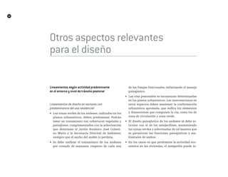 54
Otros aspectos relevantes
para el diseño
Lineamientos según actividad predominante
en el entorno y nivel de tránsito peatonal
Lineamientos de diseño en sectores con
predominancia del uso residencial
•	 Las zonas verdes de los andenes, indicadas en los
planos urbanísticos, deben predominar. Podrán
tener un tratamiento con coberturas vegetales y
paisajismo, complementados con la arborización
que determine el Jardín Botánico José Celesti-
no Mutis y la Secretaría Distrital de Ambiente,
siempre que el ancho del andén lo permita.
•	 Se debe unificar el tratamiento de los andenes
por costado de manzana, respecto de cada una
de las franjas funcionales, enfatizando el manejo
paisajístico.
•	 Las vías peatonales se encuentran determinadas
en los planos urbanísticos. Las intervenciones en
estos espacios deben mantener la conformación
urbanística aprobada, que indica los elementos
y dimensiones que componen la vía, como los de
zona de circulación y zona verde.
•	 El diseño paisajístico de los andenes se debe ar-
ticular con el de los antejardines, manteniendo
las zonas verdes y arborizadas de tal manera que
se garanticen las funciones paisajísticas y am-
bientales de ambos.
•	 En los casos en que predomine la actividad eco-
nómica en las viviendas, el antejardín puede in-
 