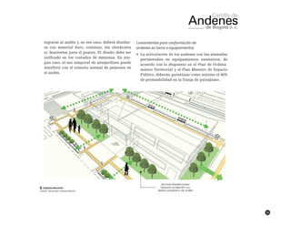 55
tegrarse al andén y, en ese caso, deberá diseñar-
se con material duro, continuo, sin obstáculos
ni desniveles para el peatón. El diseño debe ser
unificado en los costados de manzana. En nin-
gún caso, el uso temporal de antejardines puede
interferir con el tránsito normal de peatones en
el andén.
Lineamientos para conformación de
andenes en torno a equipamientos
•	 La articulación de los andenes con las alamedas
perimetrales en equipamientos extensivos, de
acuerdo con lo dispuesto en el Plan de Ordena-
miento Territorial y el Plan Maestro de Espacio
Público, deberán garantizar como mínimo el 40%
de permeabilidad en la franja de paisajismo.
██ Esquema indicativo
FUENTE: TALLER DEL ESPACIO PÚBLICO
 