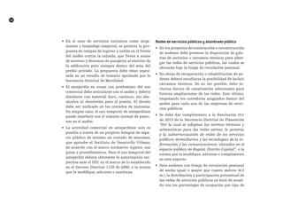 R
58
•	 En el caso de servicios turísticos como aloja-
miento y hospedaje temporal, se permite la pro-
puesta de rampas de ingreso y salida en el frente
del andén contra la calzada, que lleven a zonas
de ascenso y descenso de pasajeros al exterior de
la edificación pero siempre dentro del área del
predio privado. La propuesta debe estar sopor-
tada en un estudio de tránsito aprobado por la
Secretaría Distrital de Movilidad.
•	 El antejardín en zonas con predominio del uso
comercial debe articularse con el andén y deberá
diseñarse con material duro, continuo, sin obs-
táculos ni desniveles para el peatón. El diseño
debe ser unificado en los costados de manzana.
En ningún caso, el uso temporal de antejardines
puede interferir con el tránsito normal de peato-
nes en el andén.
•	 La actividad comercial en antejardines solo es
posible a través de un proyecto Integral de espa-
cio público de mínimo un costado de manzana,
que apruebe el Instituto de Desarrollo Urbano,
de acuerdo con el marco normativo vigente, sus
guías y procedimientos. Para el uso temporal del
antejardín deberá obtenerse la autorización res-
pectiva ante el IDU, en el marco de lo establecido
en el Decreto Distrital 1120 de 2000, o la norma
que lo modifique, adicione o sustituya.
redes de servicios públicos y alumbrado público
•	 En los proyectos de construcción o reconstrucción
de andenes debe preverse la disposición de gale-
rías de servicios o cárcamos técnicos para alber-
gar las redes de servicios públicos, las cuales se
ubicarán bajo la franja de circulación peatonal.
•	 En obras de recuperación o rehabilitación de an-
denes deberá estudiarse la posibilidad de incluir
cárcamos técnicos. De no ser posible, debe in-
cluirse ductos de canalización adicionales para
futuras ampliaciones de las redes. Esto último,
respetando los corredores asignados dentro del
andén para cada una de las empresas de servi-
cios públicos.
•	 Se debe dar cumplimiento a la Resolución 011
de 2013 de la Secretaría Distrital de Planeación
“Por la cual se adoptan las normas técnicas y
urbanísticas para las redes aéreas, la postería
y la subterranización de redes de los servicios
públicos domiciliarios y las tecnologías de la in-
formación y las comunicaciones, ubicados en el
espacio público de Bogotá, Distrito Capital”, o la
norma que la modifique, adicione o complemente
en este aspecto.
•	 Para andenes con franja de circulación peatonal
de ancho igual o mayor que cuatro metros (4.0
m.), la distribución y participación porcentual de
las redes de servicios públicos se hará de acuer-
do con los porcentajes de ocupación por tipo de
 
