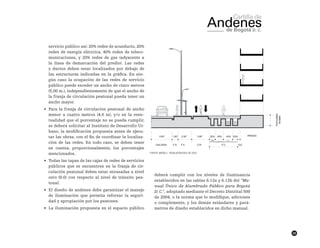 59
servicio público así: 20% redes de acueducto, 20%
redes de energía eléctrica, 40% redes de teleco-
municaciones, y 20% redes de gas (adyacente a
la línea de demarcación del predio). Las redes
y ductos deben estar localizados por debajo de
las estructuras indicadas en la gráfica. En nin-
gún caso la ocupación de las redes de servicio
público puede exceder un ancho de cinco metros
(5,00 m.), independientemente de que el ancho de
la franja de circulación peatonal pueda tener un
ancho mayor.
•	 Para la franja de circulación peatonal de ancho
menor a cuatro metros (4.0 m), y/o en la even-
tualidad que el porcentaje no se pueda cumplir,
se deberá solicitar al Instituto de Desarrollo Ur-
bano, la modificación propuesta antes de ejecu-
tar las obras, con el fin de coordinar la localiza-
ción de las redes. En todo caso, se deben tener
en cuenta, proporcionalmente, los porcentajes
mencionados.
•	 Todas las tapas de las cajas de redes de servicios
públicos que se encuentren en la franja de cir-
culación peatonal deben estar enrasadas a nivel
cero (0.0) con respecto al nivel de tránsito pea-
tonal.
•	 El diseño de andenes debe garantizar el manejo
de iluminación que permita reforzar la seguri-
dad y apropiación por los peatones.
•	 La iluminación propuesta en el espacio público
deberá cumplir con los niveles de iluminancia
establecidos en las tablas 6.12a y 6.12b del “Ma-
nual Único de Alumbrado Público para Bogotá
D. C.”, adoptado mediante el Decreto Distrital 500
de 2004, o la norma que lo modifique, adiciones
o complemente, y los demás estándares y pará-
metros de diseño establecidos en dicho manual.
Fuente: Anexo 1 - Resolución 0011 de 2013.
 
 
