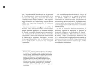 6
cios y edificaciones de uso público, (ii) las acciones
de Ecourbanismo y construcción sostenible en el
contexto de la mitigación y adaptación de la ciudad
a los efectos del cambio climático y (iii) la preva-
lencia del peatón en el tránsito y el uso del espacio
público con respecto a otros modos de transporte
y otros usos.
Se incorporaron así conceptos a la cartilla de
Andenes, como el de accesibilidad universal e iti-
nerario peatonal accesible, los sistemas urbanos
de drenaje sostenible, los pavimentos permeables
o la reutilización de materiales. Todos, orientados
a enriquecer y ampliar el espectro de posibilidades
de diseño de los andenes y contribuir a los obje-
tivos de política pública que, en última instancia,
buscan que la ciudad sea cada vez más incluyente
y sostenible.
	
Por otra parte, mediante el Decreto Distrital 528 de 2014
se establece el sistema de Drenaje Pluvial Sostenible del
Distrito Capital, se organizan sus instancias de dirección,
coordinación y administración y se definen lineamientos
para su funcionamiento. Sumado a ello, por medio
del Decreto Distrital 566 de 2014 se adopta la Política
Pública de Ecourbanismo y Construcción Sostenible de
Bogotá, Distrito Capital 2014-2024, la cual incorpora un
componente importante en relación con la movilidad
sostenible y el fomento del uso de modos de transporte no
motorizado.
Este proceso de actualización de la cartilla de
andenes es resultado de un trabajo coordinado
por el Taller del Espacio Público de la Secreta-
ría Distrital de Planeación, en el que se contó con
aportes muy valiosos de varias entidades públi-
cas y privadas, agremiaciones, diseñadores, cons-
tructores y productores de materiales y elementos
prefabricados.
En ello, la Secretaría Distrital de Ambiente, la
Secretaría Distrital de Movilidad, El Instituto de
Desarrollo Urbano, el Jardín Botánico de Bogotá –
José Celestino Mutis y el Concejo Iberoamericano
de Diseño, Ciudad y Construcción Accesible – CI-
DCCA merecen mención y agradecimiento especia-
les aunque no merecen, desde luego, responsabili-
dad alguna en los errores u omisiones que puedan
existir en este documento.
 
