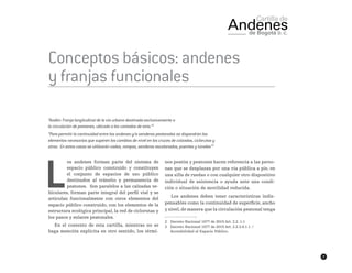 7
Conceptos básicos: andenes
y franjas funcionales
“Andén: Franja longitudinal de la vía urbana destinada exclusivamente a
la circulación de peatones, ubicada a los costados de esta.”2
“Para permitir la continuidad entre los andenes y/o senderos peatonales se dispondrán los
elementos necesarios que superen los cambios de nivel en los cruces de calzadas, ciclorutas y
otros. En estos casos se utilizarán vados, rampas, senderos escalonados, puentes y túneles”3
L
os andenes forman parte del sistema de
espacio público construido y constituyen
el conjunto de espacios de uso público
destinados al tránsito y permanencia de
peatones. Son paralelos a las calzadas ve-
hiculares, forman parte integral del perfil vial y se
articulan funcionalmente con otros elementos del
espacio público construido, con los elementos de la
estructura ecológica principal, la red de ciclorutas y
los pasos y enlaces peatonales.
En el contexto de esta cartilla, mientras no se
haga mención explícita en otro sentido, los térmi-
nos peatón y peatones hacen referencia a las perso-
nas que se desplazan por una vía pública a pie, en
una silla de ruedas o con cualquier otro dispositivo
individual de asistencia o ayuda ante una condi-
ción o situación de movilidad reducida.
Los andenes deben tener características indis-
pensables como la continuidad de superficie, ancho
y nivel, de manera que la circulación peatonal tenga
2	 Decreto Nacional 1077 de 2015 Art. 2.2..1.1
3	 Decreto Nacional 1077 de 2015 Art. 2.2.3.4.1.1. /
Accesibilidad al Espacio Público.
 