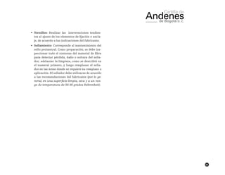 83
•	 Tornillos: Realizar las intervenciones tendien-
tes al ajuste de los elementos de fijación o ancla-
je, de acuerdo a las indicaciones del fabricante.
•	 Sellamiento: Corresponde al mantenimiento del
sello perimetral. Como preparación, se debe ins-
peccionar todo el contorno del material de fibra
para detectar pérdida, daño o soltura del sella-
dor; adelantar la limpieza, como se describió en
el numeral primero, y luego remplazar el sella-
dor en las áreas donde se requiere su remplazo o
aplicación. El sellador debe utilizarse de acuerdo
a las recomendaciones del fabricante (por lo ge-
neral, en una superficie limpia, seca y a un ran-
go de temperatura de 50-95 grados Fahrenheit).
 