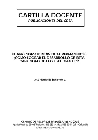 CARTILLA DOCENTE
               PUBLICACIONES DEL CREA




EL APRENDIZAJE INDIVIDUAL PERMANENTE:
 ¿CÓMO LOGRAR EL DESARROLLO DE ESTA
    CAPACIDAD DE LOS ESTUDIANTES?




                     José Hernando Bahamón L.




        CENTRO DE RECURSOS PARA EL APRENDIZAJE
Apartado Aéreo 25608 Teléfonos: 555 2334/43 Fax: 555 2345, Cali - Colombia
                      E-mail:matayta@icesi.edu.co
 