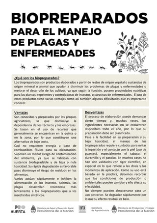 BIOPREPARADOS
PARA EL MANEJO
DE PLAGAS Y
ENFERMEDADES
¿Qué son los biopreparados?
Los biopreparados son productos elaborados a partir de restos de origen vegetal o sustancias de
origen mineral o animal que ayudan a disminuir los problemas de plagas y enfermedades o
mejorar el desarrollo de los cultivos, ya que según la función, poseen propiedades nutritivas
para las plantas, repelentes y controladoras de insectos, o curativas de enfermedades. El uso de
estos productos tiene varias ventajas como así también algunas dificultades que es importante
conocer.
Ventajas
Son conocidos y preparados por los propios
agricultores, lo que disminuye la
dependencia de los técnicos y las empresas.
Se basan en el uso de recursos que
generalmente se encuentran en la quinta o
en la zona, por lo que constituyen una
alternativa de bajo costo.
Casi no requieren energía a base de
combustibles fósiles para su elaboración.
Suponen un menor riesgo de contaminación
del ambiente, ya que se fabrican con
sustancia biodegradable y de baja o nula
toxicidad. Su rápida degradación es favorable
pues disminuye el riesgo de residuos en los
alimentos.
Varios actúan rápidamente e inhiben la
alimentación de los insectos. Además, las
plagas desarrollan resistencia más
lentamente a los biopreparados que a los
insecticidas sintéticos.
Desventajas
El proceso de elaboración puede demandar
cierto tiempo y, muchas veces, los
ingredientes necesarios no se encuentran
disponibles todo el año, por lo que su
preparación debe ser planificada.
Pese a la facilidad en su preparación y su
baja toxicidad, el manejo de los
biopreparados requiere cuidados para evitar
la ingestión y el contacto con la piel (uso de
guantes), especialmente el tabaco, el
duraznillo y el paraíso. En muchos casos no
han sido validados con rigor científico, en
especial en lo que refiere a las dosis y los
momentos de aplicación. Como su uso está
basado en la práctica, debemos recordar
que las condiciones de producción o
ambientales pueden cambiar y ello afecta su
efectividad.
No siempre pueden almacenarse para un
uso posterior. Se degradan rápidamente por
lo que su efecto residual es bajo.
 