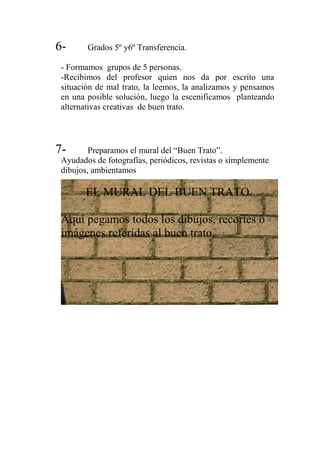 6- Grados 5º y6º Transferencia.
- Formamos grupos de 5 personas.
-Recibimos del profesor quien nos da por escrito una
situación de mal trato, la leemos, la analizamos y pensamos
en una posible solución, luego la escenificamos planteando
alternativas creativas de buen trato.
7- Preparamos el mural del “Buen Trato”.
Ayudados de fotografías, periódicos, revistas o simplemente
dibujos, ambientamos
EL MURAL DEL BUEN TRATO
Aquí pegamos todos los dibujos, recortes o
imágenes referidas al buen trato.
 
