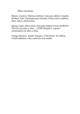 Obras consultadas
Montes, Carmen y Montoya Gabriela. Guía para adultos Campaña
del Buen Trato: Estrategias para fomentar el buen trato en adultos,
niños, niñas y adolescentes.
Iglesias López, María Elena. Guía para trabajar el tema del BUEN
TRATO con niños y niñas. – CESIP Dirigido a: Agentes
socializadores de niños y niñas.
Vanegas Ramírez, Amalia Vanegas y Villa Osorio, Sor Mileny.
Cartilla didáctica, vida y salud una sola unidad.
 