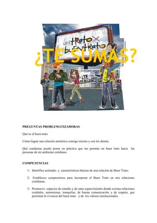 PREGUNTAS PROBLEMATIZADORAS
Qué es el buen trato
Cómo lograr una relación armónica consigo mismo y con los demás.
Qué conductas puedo poner en práctica que me permita un buen trato hacia las
personas de mi ambiente cotidiano.
COMPETENCIAS
1- Identifico actitudes y características básicas de una relación de Buen Trato.
2- Establezco compromisos para incorporar el Buen Trato en mis relaciones
cotidianas.
3- Promuevo espacios de estudio y de sano esparcimiento donde existan relaciones
cordiales, armoniosas, tranquilas, de buena comunicación y de respeto, que
permitan la vivencia del buen trato y de los valores institucionales
¿TE SUMAS?
 