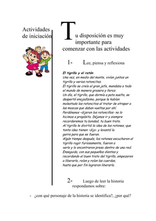 Actividades
de iniciación u disposición es muy
importante para
comenzar con las actividades
1- Lee, piensa y reflexiona
El tigrillo y el ratón
Una vez, en medio del monte, vivían juntos un
tigrillo y varios ratoncitos.
El tigrillo se creía el gran jefe, mandaba a todo
el mundo de manera grosera y feroz.
Un día, el tigrillo, que dormía a pata suelta, se
despertó enojadísimo, porque le habían
molestado los ratoncitos al tratar de atrapar a
las moscas que daban vueltas por ahí.
Perdónanos –dijeron los ratoncillos- no lo
hicimos a propósito. Déjanos ir y siempre
recordaremos tu bondad, tu buen trato.
Al tigrillo le divirtió la idea de los ratones,-que
tonta idea tienen –dijo- y levantó la
garra para que se fueran.
Algún tiempo después, los ratones escucharon al
tigrillo rugir furiosamente, fueron a
verlo y lo encontraron preso dentro de una red.
Enseguida, con sus pequeños dientes y
recordando el buen trato del tigrillo, empezaron
a liberarlo, roían y roían las cuerdas,
hasta que por fin lograron liberarlo.
2- Luego de leer la historia
respondamos sobre:
- ¿con qué personaje de la historia se identifica?, ¿por qué?
T
 