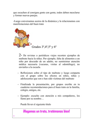 que escuchen al consigna gente con gente, todos deben mezclarse
y formar nuevas parejas.
-Luego conversamos acerca de la dinámica y la relacionamos con
manifestaciones del buen trato
Grados 3º,4º,5º y 6º
2- De revistas o periódicos viejos recorten ejemplos de
maltrato hacia la niñez. Por ejemplo, falta de alimentos a un
niño por descuido de un adulto, no suministrar atención
médica necesaria (vacunas, visitas al odontólogo), no
enviarles a la escuela.
- Reflexionen sobre el tipo de maltrato y luego comparta
con el grupo sobre los efectos en niños, niñas y
adolescentes que son o han sido víctimas del maltrato
- Finalizada la presentación, por grupos escribe en tu
cuaderno recomendaciones para el buen trato en la familia,
colegio, amigos, etc.
- Ejemplo: escucho con atención a mis compañeros, los
llamo por su nombre…
Puede llevar el siguiente título
¡Hagamos un trato, tratémonos bien!
-
 