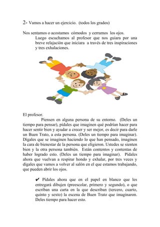2- Vamos a hacer un ejercicio. (todos los grados)
Nos sentamos o acostamos cómodos y cerramos los ojos.
Luego escuchamos al profesor que nos guiara por una
breve relajación que iniciara a través de tres inspiraciones
y tres exhalaciones.
El profesor.
Piensen en alguna persona de su entorno. (Deles un
tiempo para pensar), pídales que imaginen qué podrían hacer para
hacer sentir bien y ayudar a crecer y ser mejor, es decir para darle
un Buen Trato, a esta persona. (Deles un tiempo para imaginar).
Dígales que se imaginen haciendo lo que han pensado, imaginen
la cara de bienestar de la persona que eligieron. Ustedes se sienten
bien y la otra persona también. Están contentos y contentas de
haber logrado esto. (Deles un tiempo para imaginar). Pídales
ahora que vuelvan a respirar hondo y exhalar, por tres veces y
dígales que vamos a volver al salón en el que estamos trabajando,
que pueden abrir los ojos.
✔ Pídales ahora que en el papel en blanco que les
entregará dibujen (preescolar, primero y segundo), o que
escriban una carta en la que describan (tercero, cuarto,
quinto y sexto) la escena de Buen Trato que imaginaron.
Deles tiempo para hacer esto.
 