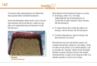Si mezcla cafés despulpados de diferentes
días puede haber sobrefermentación.
Todo beneficiadero debe tener como mínimo
dos tanques de fermentación, cada uno de
ellos con capacidad para almacenar el café
del día pico.
Tanque
de fermentación
Para realizar la fermentación tenga en cuenta:
El tiempo, entre 12 y 18 horas,
dependiendo de la temperatura. En
zonas frías el café requiere mayor tiempo
de fermentación.
A mayor altura de la masa de café en el
tanque, menor tiempo de fermentación.
Cuando despulpa sin agua el tiempo de
fermentación es menor.
Para estimar el punto de lavado saque una
muestra del tanque, lávela en una vasija, y frote
el café con las manos. Si lo siente áspero y da
un sonido de “cascajo” debe iniciar el lavado.
También puede calcular el punto de lavado
introduciendo un palo en la masa de café, si al
retirarlo queda un hueco en la masa.
162
 