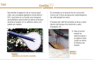 Para facilitar la agitación de la mezcla agua-
café, use una paleta agitadora construida en
PVC, que tiene en su borde una manguera
de polietileno para evitar los daños al tanque
durante el lavado. En su defecto utilice una
paleta de madera.
En el lavado en el tanque tina se consumen
menos de 5 litros de agua por cada kilogramo
de café pergamino seco.
El lavado del café fermentado se lleva a cabo
dentro del tanque tina haciendo cuatro
enjuagues, así:
Paleta
agitadora con borde revestido
Para el primer
lavado se
adiciona agua y
se agita la masa.
Luego se drena
el residuo de
lavado.
Adición
de agua
164
 