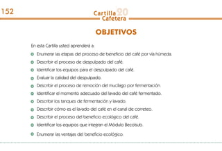 En esta Cartilla usted aprenderá a:
Enumerar las etapas del proceso de beneficio del café por vía húmeda.
Describir el proceso de despulpado del café.
Identificar los equipos para el despulpado del café.
Evaluar la calidad del despulpado.
Describir el proceso de remoción del mucílago por fermentación.
Identificar el momento adecuado del lavado del café fermentado.
Describir los tanques de fermentación y lavado.
Describir cómo es el lavado del café en el canal de correteo.
Describir el proceso del beneficio ecológico del café.
Identificar los equipos que integran el Módulo Becolsub.
Enumerar las ventajas del beneficio ecológico.
OBJETIVOS
152
 