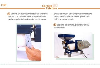 4. Láminas de acero galvanizado de diferente
calibre, que permiten variar la separación del
pechero y el cilindro dentado. Las de menor
grosor se utilizan para despulpar cerezas de
menor tamaño y las de mayor grosor para
cafés de mayor tamaño.
5. Soporte del cilindro, pechero, tolva y
tornillo sinfín.
158
 