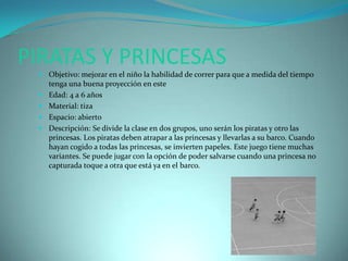 PIRATAS Y PRINCESAS
  Objetivo: mejorar en el niño la habilidad de correr para que a medida del tiempo
   tenga una buena proyección en este
  Edad: 4 a 6 años
  Material: tiza
  Espacio: abierto
  Descripción: Se divide la clase en dos grupos, uno serán los piratas y otro las
   princesas. Los piratas deben atrapar a las princesas y llevarlas a su barco. Cuando
   hayan cogido a todas las princesas, se invierten papeles. Este juego tiene muchas
   variantes. Se puede jugar con la opción de poder salvarse cuando una princesa no
   capturada toque a otra que está ya en el barco.
 