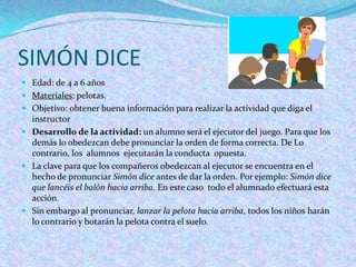 SIMÓN DICE
 Edad: de 4 a 6 años
 Materiales: pelotas.
 Objetivo: obtener buena información para realizar la actividad que diga el
  instructor
 Desarrollo de la actividad: un alumno será el ejecutor del juego. Para que los
  demás lo obedezcan debe pronunciar la orden de forma correcta. De Lo
  contrario, los alumnos ejecutarán la conducta opuesta.
 La clave para que los compañeros obedezcan al ejecutor se encuentra en el
  hecho de pronunciar Simón dice antes de dar la orden. Por ejemplo: Simón dice
  que lancéis el balón hacia arriba. En este caso todo el alumnado efectuará esta
  acción.
 Sin embargo al pronunciar, lanzar la pelota hacia arriba, todos los niños harán
  lo contrario y botarán la pelota contra el suelo.
 