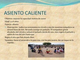 ASIENTO CALIENTE
Objetivo: mejorar la capacidad motora de correr
Edad: 5 a 6 años
Espacio: abierto
 Descripción : todos nos sentaremos en círculo y uno de nuestros compañero se
   situará fuera de éste, llevando consigo un pañuelo. El compañero girará
   alrededor del círculo y soltará el pañuelo detrás de uno, éste cogerá el pañuelo y
   saldrá de tras del otro hasta que
llegue al sitio que han dejado libre.
Variantes: hacer el recorrido a la pata coja, con los pies juntos, dar un toque en la
   espalda...
 