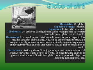 Materiales: Un globo.
                                               Espacio de juego: Interior.
                                           Jugadores: Entre ocho y treinta.
  El objetivo del grupo es conseguir que todos los jugadores se sienten
                                      antes de que el globo toque el suelo.
Desarrollo: Los jugadores se distribuyen libremente por el espacio. Un
     jugador lanza un globo al aire. A partir de ese momento se trata de
 conseguir que el globo no toque el suelo teniendo en cuenta que no se
   puede agarrar y que cuando una persona toca el globo se sienta en el
                                                                      suelo.
  Variantes: 1. Arriba y abajo. Si un jugador que está en sentado toca el
   suelo, se levanta; si está de pie, se sienta. El juego finaliza cuando el
     globo toca el suelo. 2. Sustituir el globo por una pelota de playa, un
                                                balón de gomaespuma, etc.
 