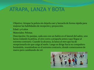 ATRAPA, LANZA Y BOTA

 Objetivo: Atrapar la pelota sin dejarla caer y lanzarla de forma rápida para
  mejorar las habilidades de recepción y proyección.
 Edad: 5-6 años
 Materiales: Pelotas.
 Descripción: En parejas, cada uno con un balón en el lateral del salón, uno
  lanza rodando la pelota, el otro corre a atraparla antes e que llegue al
  extremo contrario. Cuando la alcanza, la lanza al otro que ha de
  recepcionarla sin que caiga al suelo. Luego se dirige hacia su compañero
  botándola, reuniéndose en el extremo contrario, donde comenzamos de
  nuevo pero cambiando de rol.
 