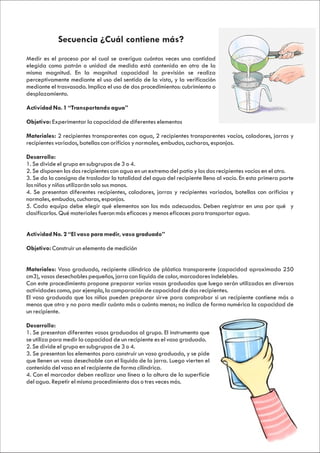 Secuencia ¿Cuál contiene más?
Medir es el proceso por el cual se averigua cuántas veces una cantidad
elegida como patrón o unidad de medida está contenida en otro de la
misma magnitud. En la magnitud capacidad la previsión se realiza
perceptivamente mediante el uso del sentido de la vista, y la verificación
mediante el trasvasado. Implica el uso de dos procedimientos: cubrimiento o
desplazamiento.

Actividad No. 1 “Transportando agua”

Objetivo: Experimentar la capacidad de diferentes elementos

Materiales: 2 recipientes transparentes con agua, 2 recipientes transparentes vacíos, coladores, jarras y
recipientes variados, botellas con orificios y normales, embudos, cucharas, esponjas.

Desarrollo:
1. Se divide el grupo en subgrupos de 3 o 4.
2. Se disponen los dos recipientes con agua en un extremo del patio y los dos recipientes vacíos en el otro.
3. Se da la consigna de trasladar la totalidad del agua del recipiente lleno al vacío. En esta primera parte
los niños y niñas utilizarán solo sus manos.
4. Se presentan diferentes recipientes, coladores, jarras y recipientes variados, botellas con orificios y
normales, embudos, cucharas, esponjas.
5. Cada equipo debe elegir qué elementos son los más adecuados. Deben registrar en una por qué y
clasificarlos. Qué materiales fueron más eficaces y menos eficaces para transportar agua.


Actividad No. 2 “El vaso para medir, vaso graduado”

Objetivo: Construir un elemento de medición


Materiales: Vaso graduado, recipiente cilíndrico de plástico transparente (capacidad aproximada 250
cm3), vasos desechables pequeños, jarra con líquido de color, marcadores indelebles.
Con este procedimiento propone preparar varios vasos graduados que luego serán utilizados en diversas
actividades como, por ejemplo, la comparación de capacidad de dos recipientes.
El vaso graduado que los niños pueden preparar sirve para comprobar si un recipiente contiene más o
menos que otro y no para medir cuánto más o cuánto menos; no indica de forma numérica la capacidad de
un recipiente.

Desarrollo:
1. Se presentan diferentes vasos graduados al grupo. El instrumento que
se utiliza para medir la capacidad de un recipiente es el vaso graduado.
2. Se divide el grupo en subgrupos de 3 o 4.
3. Se presentan los elementos para construir un vaso graduado, y se pide
que llenen un vaso desechable con el líquido de la jarra. Luego vierten el
contenido del vaso en el recipiente de forma cilíndrica.
4. Con el marcador deben realizar una línea a la altura de la superficie
del agua. Repetir el mismo procedimiento dos o tres veces más.
 
