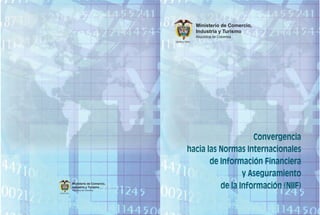 Ministerio de Comercio,
                                                                Industria y Turismo
                                                                República de Colombia
                                             Libertad y Orden




                                                                             Convergencia
                                                         hacia las Normas Internacionales
                                                                de Información Financiera
                                                                          y Aseguramiento
                   Ministerio de Comercio,
                   Industria y Turismo
                   República de Colombia
                                                                   de la Información (NIIF)
Libertad y Orden
 