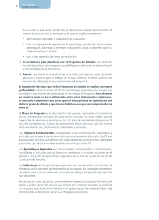 AJUSTE CURRICULAR
10     PRINCIPALES CARACTERÍSTICAS




        de acuerdo a cada sector, siendo tres el máximo de unidades por semestre. Al
        interior de cada unidad (o semestre en el caso de Inglés) se presentan:

        • Aprendizajes esperados e indicadores de evaluación.

        • Uno o dos ejemplos de experiencias de aprendizaje, que abordan determinados
          aprendizajes esperados y entregan indicaciones claras al docente sobre su
          implementación en el aula.

        • Uno o dos ejemplos de tareas de evaluación.

     ¼ Orientaciones para planificar con el Programa de Estudio: que describe
       recomendaciones al docente para el uso del Programa de Estudio en la planificación
       y estructuración de la enseñanza.

     ¼ Anexos: que varían de acuerdo al sector y nivel, y en algunos casos contienen
       glosarios o material para el trabajo en el aula. Además, exhiben cuadros que
       resumen las relaciones entre componentes del programa.

     Es importante destacar que en los Programas de Estudio se explica con mayor
     profundidad la relación entre los OF, los aprendizajes esperados y los niveles que
     describen el crecimiento del aprendizaje en los Mapas de Progreso. Para observar
     en concreto cómo se da la articulación entre estos instrumentos curriculares,
     es necesario comprender que estos aportan descripciones del aprendizaje con
     distinto grado de detalle y que tienen distintos usos que son complementarios
     entre sí.

     El Mapa de Progreso es la descripción más gruesa, representa el crecimiento
     de las competencias centrales de cada sector curricular, en siete niveles, para la
     trayectoria de alumnos y alumnas en los 12 años de escolaridad obligatoria. Al
     describir competencias, ilustran los desempeños de los alumnos, que dan cuenta
     de la articulación de conocimientos, habilidades y actitudes.

     Los Objetivos Fundamentales corresponden a los conocimientos, habilidades y
     actitudes que se espera que los alumnos y alumnas aprendan año a año. Los OF van
     acompañados de CMO, que definen con mayor detalle los conocimientos, habilidades
     y actitudes que el docente debe enseñar para el logro de los OF.

     Los Aprendizajes Esperados son más puntuales, corresponden a conocimientos,
     habilidades y actitudes que se logran en semestres y unidades acotadas en el
     tiempo. El conjunto de aprendizajes esperados de un año da cuenta de los OF del
     Currículum de ese año.

     Los indicadores de los aprendizajes esperados son sus elementos constitutivos. A
     diferencia de los ejemplos de desempeño de los Mapas, los indicadores pretenden
     ser exhaustivos y se han elaborado para observar el logro del aprendizaje esperado
     que describen.

     En cada sector curricular, junto con una reflexión respecto al propósito formativo del
     sector, y la descripción de los ejes que definen el Currículum ajustado, se presenta
     un recuadro, que ilustra esta relación en el propio sector, de modo de hacer más
     comprensible la descripción genérica entregada previamente.
 