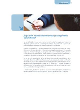 AJUSTE CURRICULAR
                                                                  PRINCIPALES CARACTERÍSTICAS   11




¿En qué consiste el ajuste en cada sector curricular y en las especialidades
Técnico Profesional?

Tal como ha sido mencionado anteriormente, la actual corresponde a la primera
etapa del Ajuste Curricular, y contempla 5 sectores del Currículum nacional y 21
especialidades de la Formación Diferenciada Técnico Profesional.

El Ajuste Curricular de los 5 sectores de aprendizaje –Lenguaje y Comunicación; Inglés;
Matemática; Ciencias Naturales; e Historia, Geografía y Ciencias Sociales– ha buscado
responder a las demandas por precisar y reducir la extensión del Currículum, mejorar
su secuencia y articulación entre ciclos, visibilizar la presencia de las habilidades y
fortalecer la presencia transversal de las tecnologías de la información.

Por su parte, la actualización de los perfiles de egreso de 21 especialidades de la
formación diferenciada Técnico Profesional, ha buscado ajustar estos perfiles a lo
observado en los estudios de pertinencia laboral y educativa, articulándolos con los
perfiles profesionales elaborados por el sector productivo, y mejorar la presencia
de los objetivos transversales, definiendo una categoría de competencias genéricas,
comunes a las distintas especialidades.

A continuación, de manera resumida, se describirán las principales características
de cada sector curricular ajustado y de las distintas especialidades actualizadas.
 