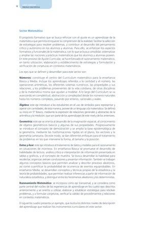 AJUSTE CURRICULAR
14     PRINCIPALES CARACTERÍSTICAS




     Sector Matemática

     El propósito formativo que se busca reforzar con el ajuste es un aprendizaje de la
     matemática que permita enriquecer la comprensión de la realidad, facilitar la selección
     de estrategias para resolver problemas, y contribuir al desarrollo del pensamiento
     crítico y autónomo en los alumnos y alumnas. Para ello, se enfatizan los aspectos
     formativos y funcionales de la matemática, con lo que se busca consolidar, sistematizar
     y ampliar las nociones y prácticas matemáticas que los alumnos y alumnas poseen.
     En este proceso de Ajuste Curricular, se ha enfatizado el razonamiento matemático,
     en tanto utilización, elaboración y establecimiento de estrategias y formulación y
     verificación de conjeturas en contextos matemáticos.

     Los ejes que se definen y desarrollan para este sector son:

     Números: constituye el centro del Currículum matemático para la enseñanza
     Básica y Media. Incluye los aprendizajes referidos a la cantidad y el número, las
     operaciones aritméticas, los diferentes sistemas numéricos, las propiedades y sus
     relaciones, y los problemas provenientes de la vida cotidiana, de otras disciplinas
     y de la matemática misma que ayudan a modelar. A lo largo del Currículum se va
     avanzando en completitud, abstracción y complejidad desde los números naturales
     hasta los números complejos, pasando por enteros, racionales y reales.

     Álgebra: este eje introduce a los estudiantes en el uso de símbolos para representar y
     operar con cantidades; de esta manera, provee de un lenguaje a la matemática. Se definió
     su inicio en 5º Básico, mediante la expresión de relaciones generales y abstractas de la
     aritmética y la medición, que son parte de los aprendizajes de este nivel y de los anteriores.

     Geometría: este eje se orienta al desarrollo de la imaginación espacial, al conocimiento
     de objetos geométricos básicos y algunas de sus propiedades. Progresivamente
     se introduce el concepto de demostración y se amplía la base epistemológica de
     la geometría, mediante las trasformaciones rígidas en el plano, los vectores y la
     geometría cartesiana. De este modo, se dan diferentes enfoques para el tratamiento
     de problemas en los que interviene la forma, el tamaño y la posición.

     Datos y Azar: este eje introduce el tratamiento de datos y modelos para el razonamiento
     en situaciones de incerteza. En enseñanza Básica se promueve el desarrollo de
     habilidades de lectura, análisis crítico e interpretación de información presentada en
     tablas y gráficos, y el concepto de muestra. Se busca desarrollar la habilidad para
     recolectar, organizar, extraer conclusiones y presentar información. También se trabajan
     algunos conceptos básicos que permiten analizar y describir procesos aleatorios,
     así como cuantificar la probabilidad de ocurrencia de eventos equiprobables. En
     enseñanza Media, se desarrollan conceptos y técnicas propias de la estadística y la
     teoría de probabilidades, que permitan realizar inferencias a partir de información de
     naturaleza estadística, y distinguir entre los fenómenos aleatorios y los deterministas.

     Razonamiento Matemático: se incorpora como eje transversal, y se considera como
     parte central del núcleo de las experiencias de aprendizaje en los cuatro ejes descritos
     anteriormente y se orienta a utilizar, elaborar y establecer estrategias para resolver
     problemas, y a formular conjeturas, verificar la validez de procedimientos y relaciones
     en contextos matemáticos.

     El siguiente cuadro presenta un ejemplo, que ilustra los distintos niveles de descripción
     del aprendizaje que realizan los instrumentos curriculares en este sector:
 