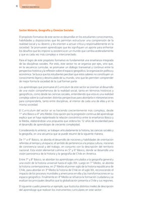AJUSTE CURRICULAR
18     PRINCIPALES CARACTERÍSTICAS




     Sector Historia, Geografía y Ciencias Sociales

     El propósito formativo de este sector es desarrollar en los estudiantes conocimientos,
     habilidades y disposiciones que les permitan estructurar una comprensión de la
     realidad social y su devenir, y les orienten a actuar crítica y responsablemente en la
     sociedad. Se promueven aprendizajes que les signifiquen un aporte para enfrentar
     los desafíos que les impone su existencia en un mundo que cambia aceleradamente
     y que es cada vez más complejo e interconectado.

     Para el logro de este propósito formativo es fundamental una enseñanza integrada
     de las disciplinas sociales. Por esto, este sector no se organiza por ejes, sino que,
     en la secuencia curricular, se promueve un diálogo transversal y continuo entre la
     perspectiva histórica y la reflexión sobre el espacio geográfico, la organización política y
     económica. Se busca que los estudiantes perciban que estos saberes no constituyen un
     conocimiento lejano y desvinculado de su mundo, sino que les permiten comprender
     de mejor forma la sociedad de la cual forman parte.

     Los aprendizajes que promueve el Currículum de este sector se orientan al desarrollo
     de una visión comprehensiva de la realidad social, tanto en términos históricos y
     geográficos, como desde las ciencias sociales, entendiendo que esta es una realidad
     compleja sobre la cual existen distintas perspectivas para abordarla e interpretaciones
     para comprenderla, tanto entre disciplinas, al interior de cada una de ellas y en la
     misma sociedad.

     El Currículum del sector se va haciendo crecientemente más complejo, desde
     1° año Básico a 4° año Medio. Esta opción por la progresión continua del aprendizaje
     explica que se haya replanteado la relación concéntrica entre la enseñanza Básica y
     la Media, elaborándose una propuesta que ordena los 12 años de escolaridad para
     el desarrollo de aprendizajes de creciente complejidad.

     Considerando lo anterior, se trabajan articuladamente la historia, las ciencias sociales y
     la geografía, en una secuencia que se puede resumir de la siguiente manera;

     De 1° a 4° Básico, se aborda el desarrollo de nociones y habilidades de orientación
     referidas al tiempo y al espacio; el sentido de pertenencia a la propia cultura, nociones
     de convivencia social y del trabajo, en conjunto con la descripción del territorio
     nacional. Esta visión elemental culmina en 5° y 6° Básico, donde se desarrolla una
     visión panorámica de la historia y la geografía de Chile en América.

     Entre 7° y 8° Básico, se abordan los aprendizajes vinculados a la geografía general y
     una visión de la historia universal hasta el siglo XIX. Luego en 1° Medio, se aborda
     la historia contemporánea, en 2º Medio el primer siglo de la historia republicana de
     Chile, para abordar en 3º Medio la historia de Chile en el siglo XX, reconociendo el
     impacto de los procesos mundiales y americanos en ella y las transformaciones en su
     espacio geográfico. Finalmente en 4º Medio se refuerza la formación ciudadana y se
     evalúan los principales desafíos que la globalización presenta a Chile y sus regiones.

     El siguiente cuadro presenta un ejemplo, que ilustra los distintos niveles de descripción
     del aprendizaje que realizan los instrumentos curriculares en este sector:
 